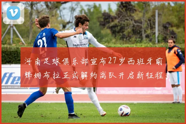 河南足球俱乐部宣布27岁西班牙前锋姆布拉正式解约离队开启新征程