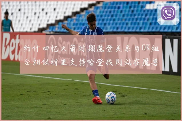 约什回忆火箭时期魔登关系与OK组合相似特里支持哈登我则站在魔兽一边
