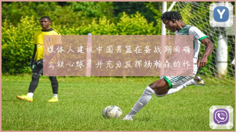 媒体人建议中国男篮在备战期间确立核心球员并充分发挥杨瀚森的作用