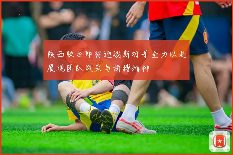 陕西联合即将迎战新对手全力以赴展现团队风采与拼搏精神