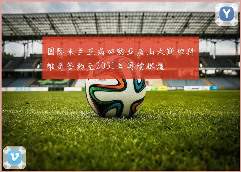 国际米兰正式回购亚历山大斯坦科维奇签约至2031年再续辉煌