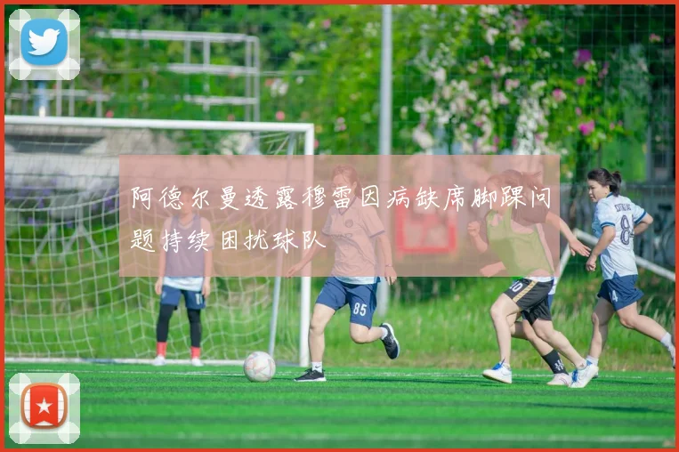 阿德尔曼透露穆雷因病缺席脚踝问题持续困扰球队