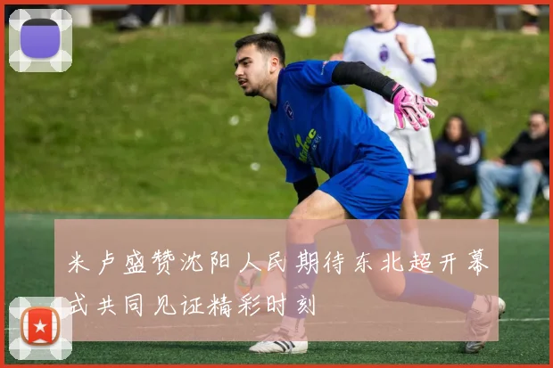米卢盛赞沈阳人民期待东北超开幕式共同见证精彩时刻