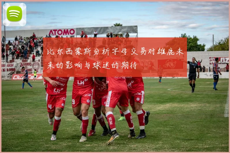 比尔西蒙斯分析字母交易对雄鹿未来的影响与球迷的期待