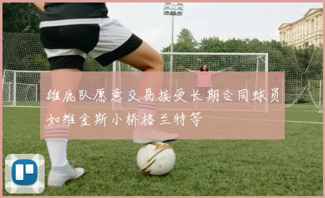 雄鹿队愿意交易接受长期合同球员如维金斯小桥格兰特等