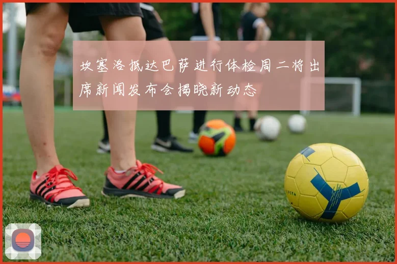 坎塞洛抵达巴萨进行体检周二将出席新闻发布会揭晓新动态