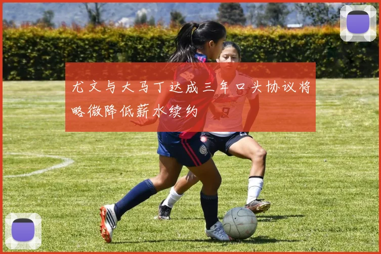 尤文与大马丁达成三年口头协议将略微降低薪水续约