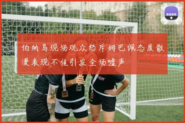 伯纳乌现场观众怒斥姆巴佩态度散漫表现不佳引发全场嘘声