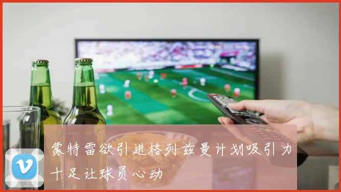 蒙特雷欲引进格列兹曼计划吸引力十足让球员心动