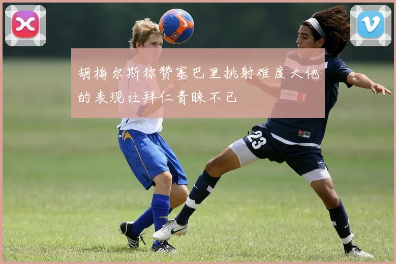 胡梅尔斯称赞塞巴里挑射难度大他的表现让拜仁青睐不已