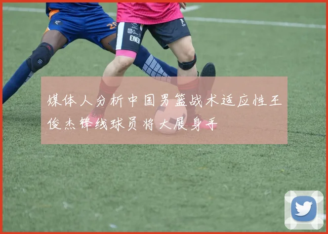 媒体人分析中国男篮战术适应性王俊杰锋线球员将大展身手
