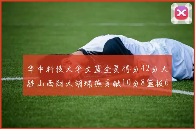 华中科技大学女篮全员得分42分大胜山西财大胡瑞燕贡献10分8篮板6助攻表现出色