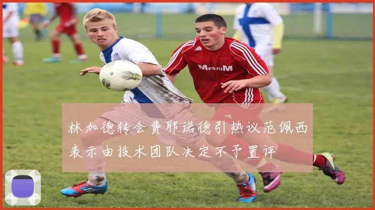 林加德转会费耶诺德引热议范佩西表示由技术团队决定不予置评