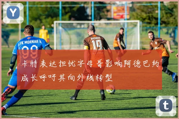卡特表达担忧字母哥影响阿德巴约成长呼吁其向外线转型