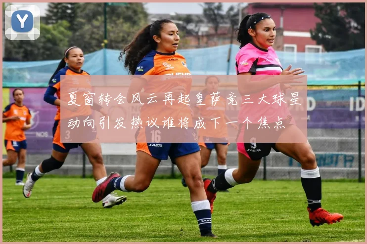 夏窗转会风云再起皇萨竞三大球星动向引发热议谁将成下一个焦点