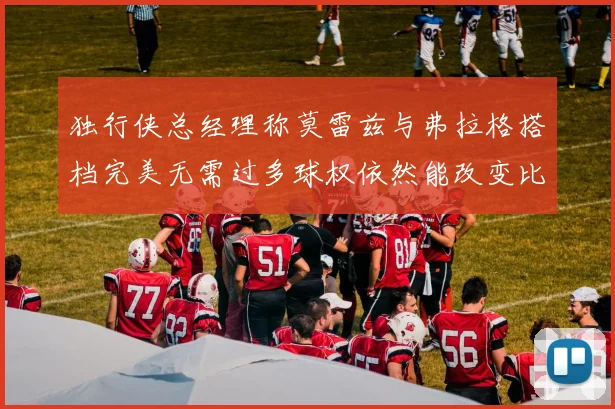 独行侠总经理称莫雷兹与弗拉格搭档完美无需过多球权依然能改变比赛局势