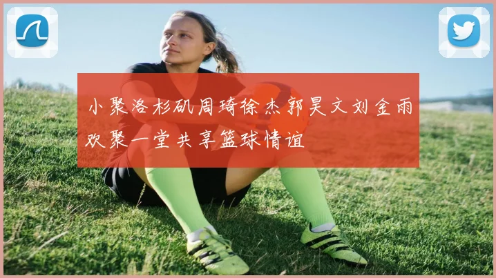 小聚洛杉矶周琦徐杰郭昊文刘金雨欢聚一堂共享篮球情谊