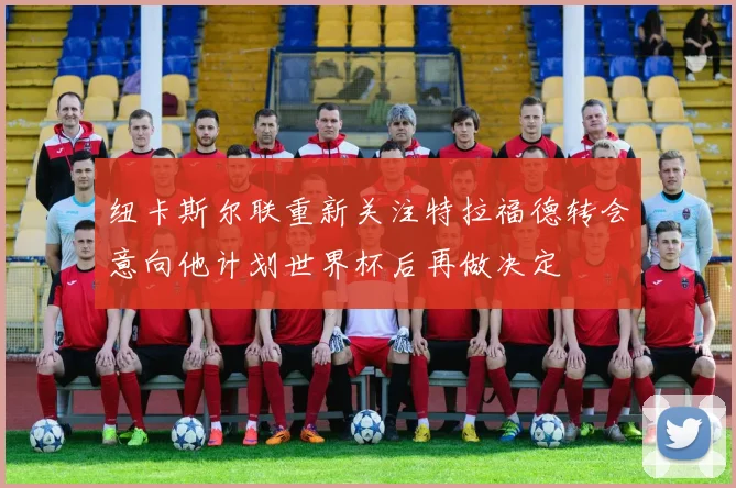 纽卡斯尔联重新关注特拉福德转会意向他计划世界杯后再做决定