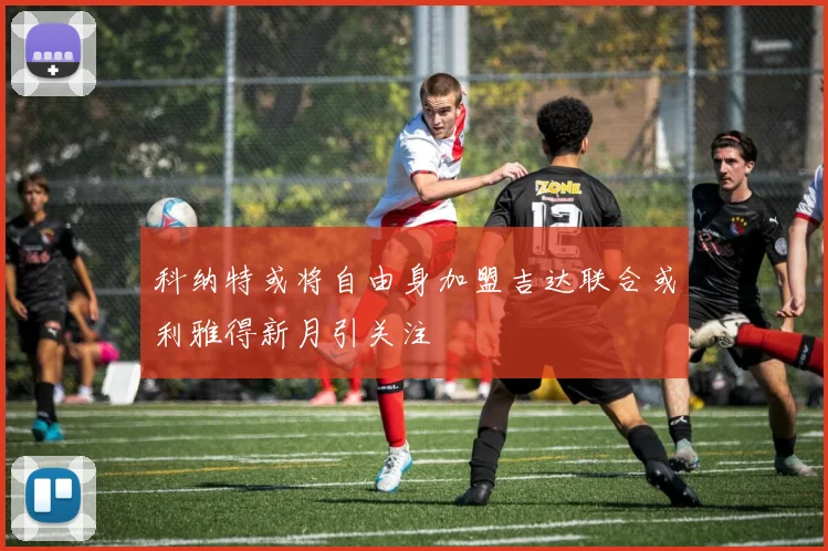 科纳特或将自由身加盟吉达联合或利雅得新月引关注