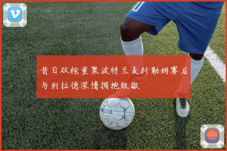 昔日双枪重聚波特兰麦科勒姆赛后与利拉德深情拥抱致敬