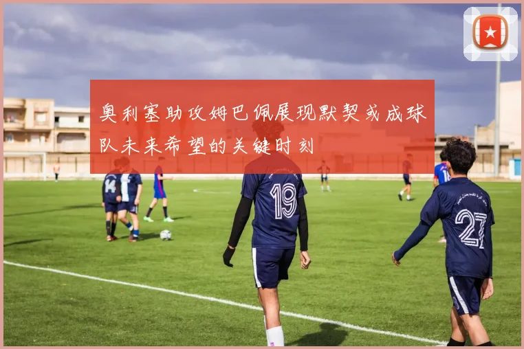 奥利塞助攻姆巴佩展现默契或成球队未来希望的关键时刻