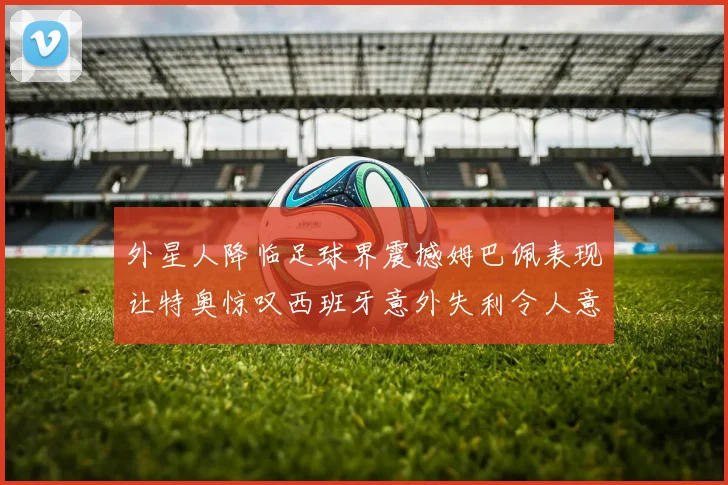 外星人降临足球界震撼姆巴佩表现让特奥惊叹西班牙意外失利令人意外