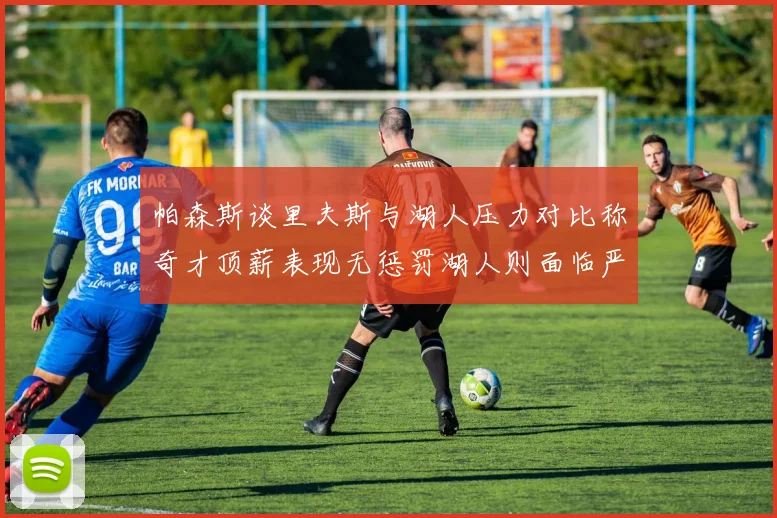 帕森斯谈里夫斯与湖人压力对比称奇才顶薪表现无惩罚湖人则面临严格审视
