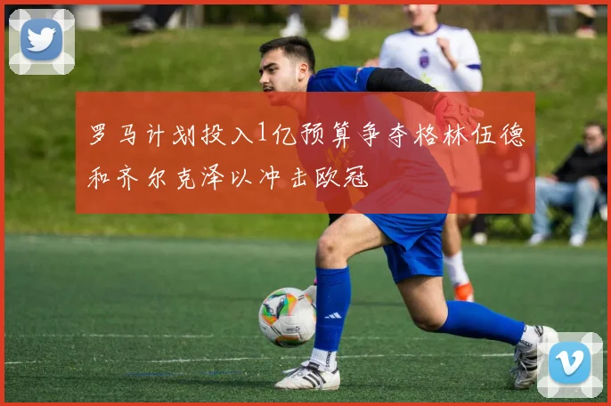 罗马计划投入1亿预算争夺格林伍德和齐尔克泽以冲击欧冠