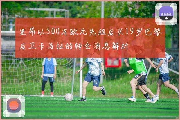 里昂以500万欧元先租后买19岁巴黎后卫卡马拉的转会消息解析
