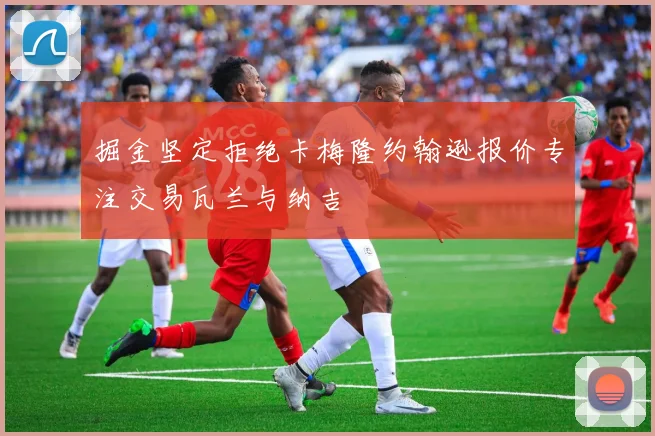 掘金坚定拒绝卡梅隆约翰逊报价专注交易瓦兰与纳吉