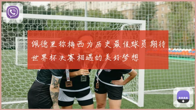 佩德里称梅西为历史最佳球员期待世界杯决赛相遇的美好梦想