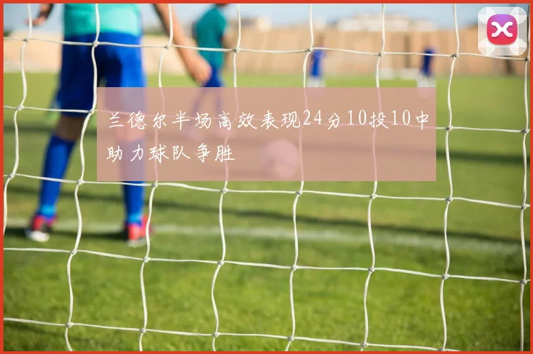 兰德尔半场高效表现24分10投10中助力球队争胜
