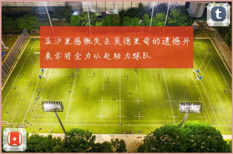 亚沙里感慨失去莫德里奇的遗憾并表示将全力以赴助力球队