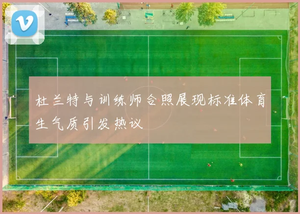 杜兰特与训练师合照展现标准体育生气质引发热议