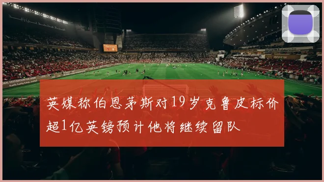 英媒称伯恩茅斯对19岁克鲁皮标价超1亿英镑预计他将继续留队