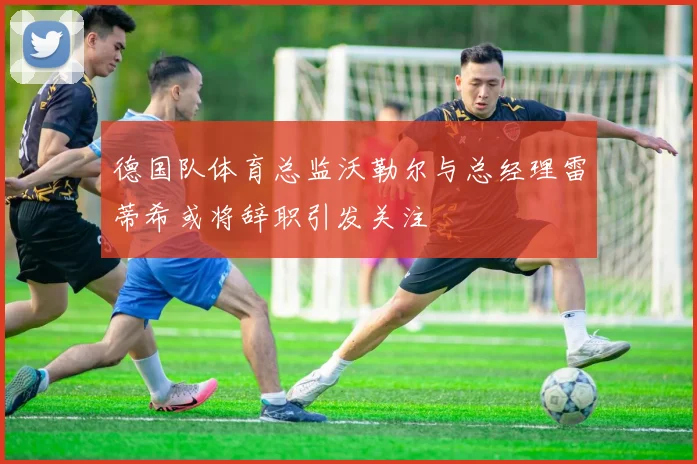 德国队体育总监沃勒尔与总经理雷蒂希或将辞职引发关注