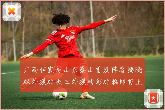 广西恒宸与山东泰山首发阵容揭晓双外援对决三外援精彩对抗即将上演